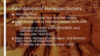 Foundations of Harappan Society
■ The Indus River
– Silt-enriched water from mountain ranges
■ Major society built by Dravidian peoples, 3000-2500
BCE
– Cultivation of cotton before 5000 BCE, early
cultivation of poultry
– Decline after 1900 BCE
■ Major cities: Harrapa (Punjab region and Mohenjo-
Daro (mouth of Indus River)
– 70 smaller sites excavated (total 1,500)
 