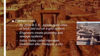 ■ Planned Cities
– By 2500 B.C.E., people build cities
of brick laid out on a grid system.
– Engineers create plumbing and
sewage systems
– Indus Valley called Harrapan
civilization after Harappa, a city.
 