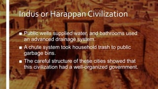 Indus or Harappan Civilization
■ Public wells supplied water, and bathrooms used
an advanced drainage system.
■ A chute system took household trash to public
garbage bins.
■ The careful structure of these cities showed that
this civilization had a well-organized government.
 