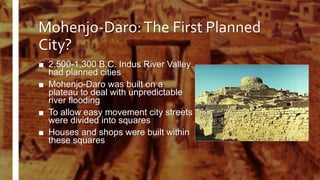 Mohenjo-Daro:The First Planned
City?
■ 2,500-1,300 B.C. Indus River Valley
had planned cities
■ Mohenjo-Daro was built on a
plateau to deal with unpredictable
river flooding
■ To allow easy movement city streets
were divided into squares
■ Houses and shops were built within
these squares
 