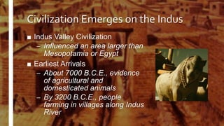 Civilization Emerges on the Indus
■ Indus Valley Civilization
– Influenced an area larger than
Mesopotamia or Egypt
■ Earliest Arrivals
– About 7000 B.C.E., evidence
of agricultural and
domesticated animals
– By 3200 B.C.E., people
farming in villages along Indus
River
 
