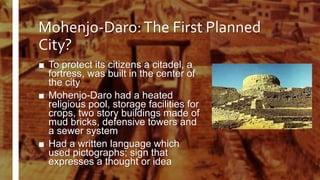 Mohenjo-Daro:The First Planned
City?
■ To protect its citizens a citadel, a
fortress, was built in the center of
the city
■ Mohenjo-Daro had a heated
religious pool, storage facilities for
crops, two story buildings made of
mud bricks, defensive towers and
a sewer system
■ Had a written language which
used pictographs; sign that
expresses a thought or idea
 