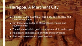 Harappa: A Merchant City
■ Harappa, 3,000-1,300 B.C. was a city built on local and
international trade
■ City trade went as far as Mesopotamia, Persia and
southern India
■ Traded intensively in gold, ivory, spices, cloth and copper
■ Harappans domesticated animals and grew crops
■ First to grow cotton and produce cloth
 
