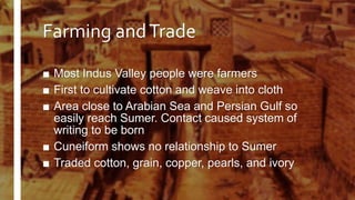 Farming andTrade
■ Most Indus Valley people were farmers
■ First to cultivate cotton and weave into cloth
■ Area close to Arabian Sea and Persian Gulf so
easily reach Sumer. Contact caused system of
writing to be born
■ Cuneiform shows no relationship to Sumer
■ Traded cotton, grain, copper, pearls, and ivory
 