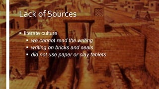 Lack of Sources
 literate culture
 we cannot read the writing
 writing on bricks and seals
 did not use paper or clay tablets
 