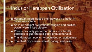 Indus or Harappan Civilization
■ Harappan rulers based their power on a belief in
divine assistance.
■ As in all ancient civilizations, religion and political
power were linked closely.
■ Priests probably performed rituals to a fertility
goddess to guarantee a good annual harvest.
■ The Harappan economy depended on agriculture.
■ The chief crops were wheat, barley, and peas.
 
