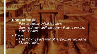 ■ Role of Religion
– Priests closely linked to rulers
– Some religious artifacts reveal links to modern
Hindu Culture
■ Trade
– Had thriving trade with other peoples, including
Mesopotamia.
 