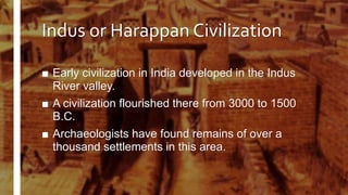 Indus or Harappan Civilization
■ Early civilization in India developed in the Indus
River valley.
■ A civilization flourished there from 3000 to 1500
B.C.
■ Archaeologists have found remains of over a
thousand settlements in this area.
 
