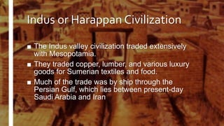 Indus or Harappan Civilization
■ The Indus valley civilization traded extensively
with Mesopotamia.
■ They traded copper, lumber, and various luxury
goods for Sumerian textiles and food.
■ Much of the trade was by ship through the
Persian Gulf, which lies between present-day
Saudi Arabia and Iran
 