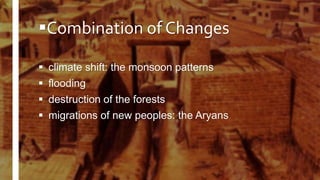Combination of Changes
 climate shift: the monsoon patterns
 flooding
 destruction of the forests
 migrations of new peoples: the Aryans
 