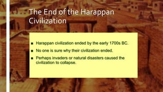 The End of the Harappan
Civilization
■ Harappan civilization ended by the early 1700s BC.
■ No one is sure why their civilization ended.
■ Perhaps invaders or natural disasters caused the
civilization to collapse.
 