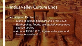 IndusValley Culture Ends
■ Harappan Decline
– Signs of decline begin around 1750 B.C.E.
– Earthquakes, floods, soil depletion may have
caused decline
– Around 1500 B.C.E., Aryans enter area and
become dominant
 