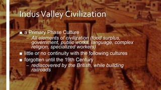 IndusValley Civilization
■ a Primary Phase Culture
– All elements of civilization (food surplus,
government, public works, language, complex
religion, specialized workers)
■ little or no continuity with the following cultures
■ forgotten until the 19th Century
– rediscovered by the British, while building
railroads
 