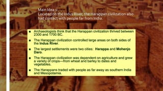 Main Idea 1:
Located on the Indus River, the Harappan civilization also
had contact with people far from India.
■ Archaeologists think that the Harappan civilization thrived between
2300 and 1700 BC.
■ The Harappan civilization controlled large areas on both sides of
the Indus River.
■ The largest settlements were two cities: Harappa and Mohenjo
Daro.
■ The Harappan civilization was dependent on agriculture and grew
a variety of crops—from wheat and barley to dates and
vegetables.
■ The Harappans traded with people as far away as southern India
and Mesopotamia.
 