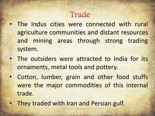 • The Indus cities were connected with rural
agriculture communities and distant resources
and mining areas through strong trading
system.
• The outsiders were attracted to India for its
ornaments, metal tools and pottery.
• Cotton, lumber, grain and other food stuffs
were the major commodities of this internal
trade.
• They traded with Iran and Persian gulf.
 