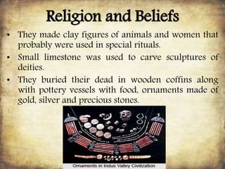 Religion and Beliefs
• They made clay figures of animals and women that
probably were used in special rituals.
• Small limestone was used to carve sculptures of
deities.
• They buried their dead in wooden coffins along
with pottery vessels with food, ornaments made of
gold, silver and precious stones.
 