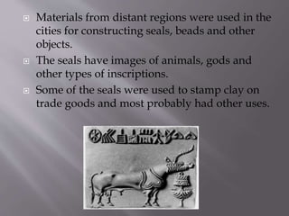  Materials from distant regions were used in the
cities for constructing seals, beads and other
objects.
 The seals have images of animals, gods and
other types of inscriptions.
 Some of the seals were used to stamp clay on
trade goods and most probably had other uses.
 
