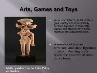  Various sculptures, seals, pottery,
gold jewelry and anatomically
detailed figurines in terracotta,
bronze and steatite have been
found at the excavation sites.
 A number of bronze,
terracotta and stone figurines
of girls in dancing poses
reveal the presence of some
dance form.
Mother goddess from the Indus Valley
civilization.
 