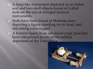  A harp-like instrument depicted on an Indus
seal and two shell objects found at Lothal
indicate the use of stringed musical
instruments.
 Seals have been found at Mohenjo-daro
depicting a figure standing on its head, and
one sitting cross-legged
 A horned figure in an advanced yogic pose has
been interpreted as one of the earliest
depictions of the Lord Shiva.
 