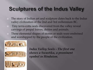  The story of Indian art and sculpture dates back to the Indus
valley civilization of the 2nd and 3rd millennium BC.
 Tiny terra-cotta seals discovered from the valley reveal
carvings of peepal leaves, deities and animals.
 These elemental shapes of stones or seals were enshrined
and worshipped by the people of the civilization.
Indus Valley Seals - The first one
shows a Swastika, a prominent
symbol in Hinduism.
 