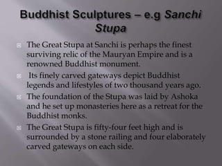  The Great Stupa at Sanchi is perhaps the finest
surviving relic of the Mauryan Empire and is a
renowned Buddhist monument.
 Its finely carved gateways depict Buddhist
legends and lifestyles of two thousand years ago.
 The foundation of the Stupa was laid by Ashoka
and he set up monasteries here as a retreat for the
Buddhist monks.
 The Great Stupa is fifty-four feet high and is
surrounded by a stone railing and four elaborately
carved gateways on each side.
 