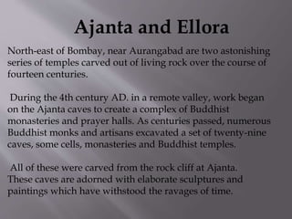 Ajanta and Ellora
North-east of Bombay, near Aurangabad are two astonishing
series of temples carved out of living rock over the course of
fourteen centuries.
During the 4th century AD. in a remote valley, work began
on the Ajanta caves to create a complex of Buddhist
monasteries and prayer halls. As centuries passed, numerous
Buddhist monks and artisans excavated a set of twenty-nine
caves, some cells, monasteries and Buddhist temples.
All of these were carved from the rock cliff at Ajanta.
These caves are adorned with elaborate sculptures and
paintings which have withstood the ravages of time.
 