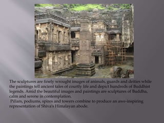 The sculptures are finely wrought images of animals, guards and deities while
the paintings tell ancient tales of courtly life and depict hundreds of Buddhist
legends. Amid the beautiful images and paintings are sculptures of Buddha,
calm and serene in contemplation.
Pillars, podiums, spires and towers combine to produce an awe-inspiring
representation of Shiva's Himalayan abode.
 