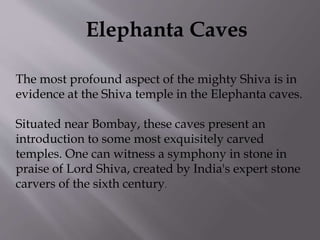 Elephanta Caves
The most profound aspect of the mighty Shiva is in
evidence at the Shiva temple in the Elephanta caves.
Situated near Bombay, these caves present an
introduction to some most exquisitely carved
temples. One can witness a symphony in stone in
praise of Lord Shiva, created by India's expert stone
carvers of the sixth century.
 