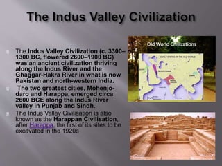  The Indus Valley Civilization (c. 3300–
1300 BC, flowered 2600–1900 BC)
was an ancient civilization thriving
along the Indus River and the
Ghaggar-Hakra River in what is now
Pakistan and north-western India.
 The two greatest cities, Mohenjo-
daro and Harappa, emerged circa
2600 BCE along the Indus River
valley in Punjab and Sindh.
 The Indus Valley Civilisation is also
known as the Harappan Civilisation,
after Harappa, the first of its sites to be
excavated in the 1920s
 
