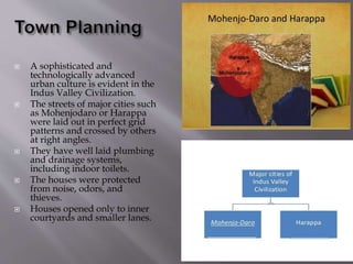  A sophisticated and
technologically advanced
urban culture is evident in the
Indus Valley Civilization.
 The streets of major cities such
as Mohenjodaro or Harappa
were laid out in perfect grid
patterns and crossed by others
at right angles.
 They have well laid plumbing
and drainage systems,
including indoor toilets.
 The houses were protected
from noise, odors, and
thieves.
 Houses opened only to inner
courtyards and smaller lanes.
 