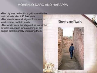 MOHENJO-DARO AND HARAPPA
•The city was laid out in a grid iron with the
main streets about 30 feet wide
•The streets were all aligned from east to
west or from north to south
•This would suck the stagnant air out of the
smaller street and lanes running at the
angles thereby amply ventilating them
 
