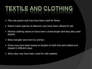  Flax was grown and may have been used for fibres.
 Native Indian species of silkworm may have been utilised for silk.
 Women clothing seems to have been a knee-length skirt they also used
lipstick.
 Many bangles were born by women.
 Dress may have been based on lengths of cloth that were folded and
draped in different ways.
 Skins also may have been used for cold weather.
 