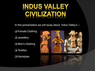 In this presentation we will study about Indus Valley’s –
 Female Clothing
 Jewellery
 Men’s Clothing
 Textiles
 Hairstyles
 