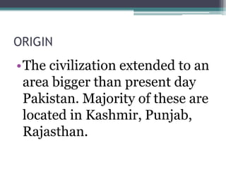 ORIGIN
•The civilization extended to an
area bigger than present day
Pakistan. Majority of these are
located in Kashmir, Punjab,
Rajasthan.
 