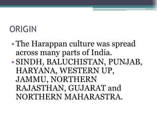 ORIGIN
• The Harappan culture was spread
across many parts of India.
• SINDH, BALUCHISTAN, PUNJAB,
HARYANA, WESTERN UP,
JAMMU, NORTHERN
RAJASTHAN, GUJARAT and
NORTHERN MAHARASTRA.
 
