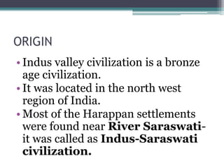 ORIGIN
• Indus valley civilization is a bronze
age civilization.
• It was located in the north west
region of India.
• Most of the Harappan settlements
were found near River Saraswati-
it was called as Indus-Saraswati
civilization.
 