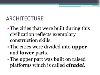 ARCHITECTURE
• The cities that were built during this
civilization reflects exemplary
construction skills.
• The cities were divided into upper
and lower parts.
• The upper part was built on raised
platforms which is called citadel.
 