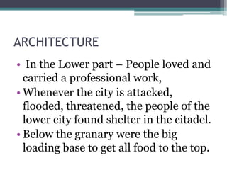 ARCHITECTURE
• In the Lower part – People loved and
carried a professional work,
• Whenever the city is attacked,
flooded, threatened, the people of the
lower city found shelter in the citadel.
• Below the granary were the big
loading base to get all food to the top.
 