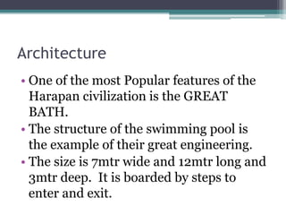 Architecture
• One of the most Popular features of the
Harapan civilization is the GREAT
BATH.
• The structure of the swimming pool is
the example of their great engineering.
• The size is 7mtr wide and 12mtr long and
3mtr deep. It is boarded by steps to
enter and exit.
 