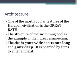 Architecture
• One of the most Popular features of the
Harapan civilization is the GREAT
BATH.
• The structure of the swimming pool is
the example of their great engineering.
• The size is 7mtr wide and 12mtr long
and 3mtr deep. It is boarded by steps
to enter and exit.
 