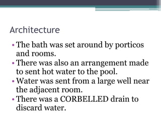 Architecture
• The bath was set around by porticos
and rooms.
• There was also an arrangement made
to sent hot water to the pool.
• Water was sent from a large well near
the adjacent room.
• There was a CORBELLED drain to
discard water.
 