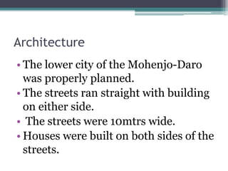 Architecture
• The lower city of the Mohenjo-Daro
was properly planned.
• The streets ran straight with building
on either side.
• The streets were 10mtrs wide.
• Houses were built on both sides of the
streets.
 