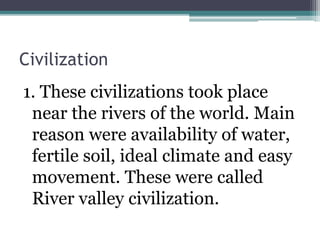 Civilization
1. These civilizations took place
near the rivers of the world. Main
reason were availability of water,
fertile soil, ideal climate and easy
movement. These were called
River valley civilization.
 