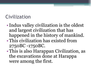 Civilization
• Indus valley civilization is the oldest
and largest civilization that has
happened in the history of mankind.
• This civilization has existed from
2750BC -1750BC.
• This is also Harappan Civilization, as
the excavations done at Harappa
were among the first.
 
