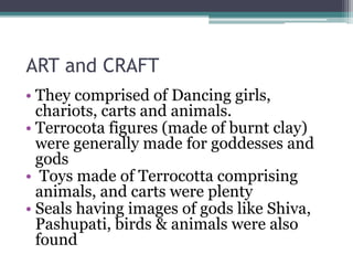 ART and CRAFT
• They comprised of Dancing girls,
chariots, carts and animals.
• Terrocota figures (made of burnt clay)
were generally made for goddesses and
gods
• Toys made of Terrocotta comprising
animals, and carts were plenty
• Seals having images of gods like Shiva,
Pashupati, birds & animals were also
found
 