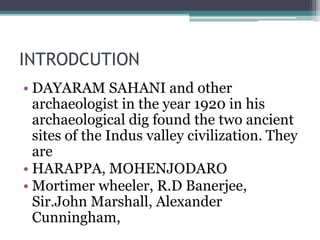 INTRODCUTION
• DAYARAM SAHANI and other
archaeologist in the year 1920 in his
archaeological dig found the two ancient
sites of the Indus valley civilization. They
are
• HARAPPA, MOHENJODARO
• Mortimer wheeler, R.D Banerjee,
Sir.John Marshall, Alexander
Cunningham,
 