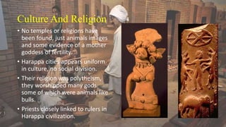 Culture And Religion
• No temples or religions have
been found, just animals images
and some evidence of a mother
goddess of fertility.
• Harappa cities appears uniform
in culture, no social division.
• Their religion was polytheism,
they worshipped many gods
some of which were animals like
bulls.
• Priests closely linked to rulers in
Harappa civilization.
 