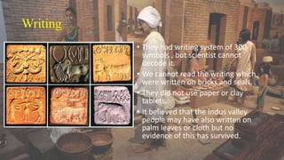 Writing
• They had writing system of 300
symbols , but scientist cannot
decode it.
• We cannot read the writing which
were written on bricks and seals.
• They did not use paper or clay
tablets.
• It believed that the Indus valley
people may have also written on
palm leaves or cloth but no
evidence of this has survived.
 