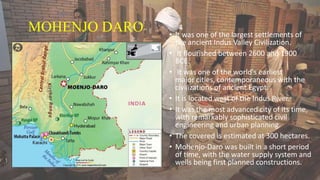 MOHENJO DARO • It was one of the largest settlements of
the ancient Indus Valley Civilization.
• It flourished between 2600 and 1900
BCE.
• It was one of the world's earliest
major cities, contemporaneous with the
civilizations of ancient Egypt.
• It is located west of the Indus River.
• It was the most advanced city of its time,
with remarkably sophisticated civil
engineering and urban planning.
• The covered is estimated at 300 hectares.
• Mohenjo-Daro was built in a short period
of time, with the water supply system and
wells being first planned constructions.
 