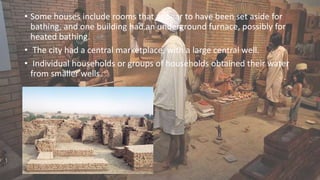 • Some houses include rooms that appear to have been set aside for
bathing, and one building had an underground furnace, possibly for
heated bathing.
• The city had a central marketplace, with a large central well.
• Individual households or groups of households obtained their water
from smaller wells.
 